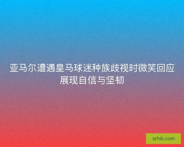 亚马尔遭遇皇马球迷种族歧视时微笑回应展现自信与坚韧