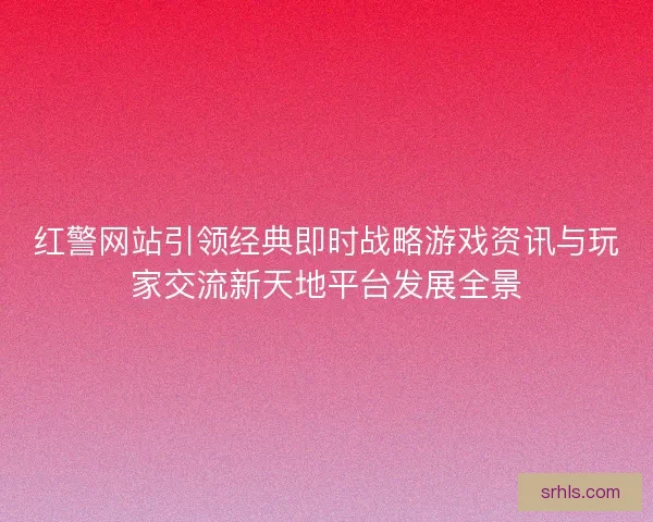 红警网站引领经典即时战略游戏资讯与玩家交流新天地平台发展全景