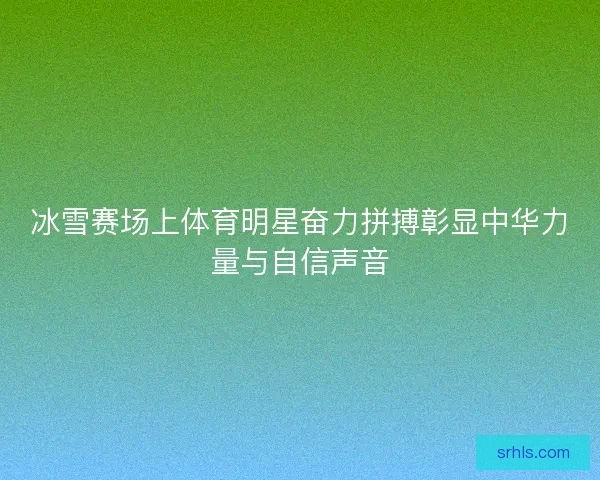 冰雪赛场上体育明星奋力拼搏彰显中华力量与自信声音